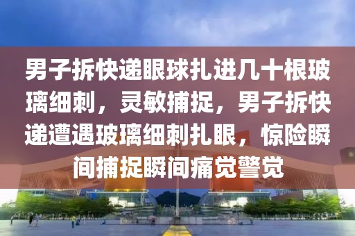 男子拆快遞眼球扎進(jìn)幾十根玻璃細(xì)刺，靈敏捕捉，男子拆快遞遭遇玻璃細(xì)刺扎眼，驚險瞬間捕捉瞬間痛覺警覺