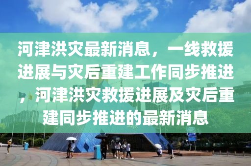 河津洪災(zāi)最新消息，一線救援進(jìn)展與災(zāi)后重建工作同步推進(jìn)，河津洪災(zāi)救援進(jìn)展及災(zāi)后重建同步推進(jìn)的最新消息
