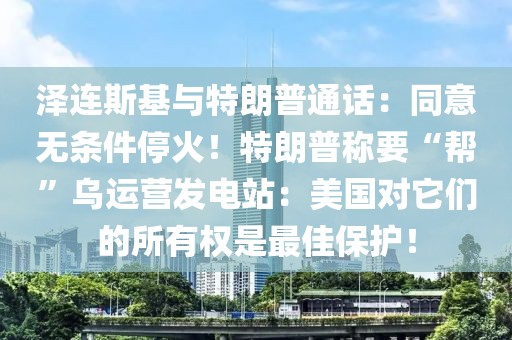 澤連斯基與特朗普通話：同意無條件停火！特朗普稱要“幫”烏運(yùn)營(yíng)發(fā)電站：美國(guó)對(duì)它們的所有權(quán)是最佳保護(hù)！