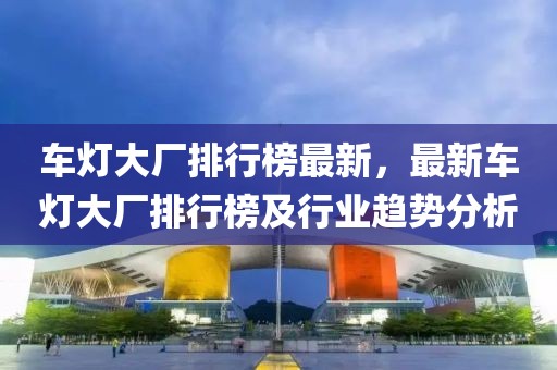 車燈大廠排行榜最新，最新車燈大廠排行榜及行業(yè)趨勢(shì)分析