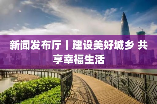新聞發(fā)布廳丨建設(shè)美好城鄉(xiāng) 共享幸福生活