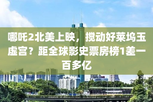 哪吒2北美上映，攪動好萊塢玉虛宮？距全球影史票房榜1差一百多億