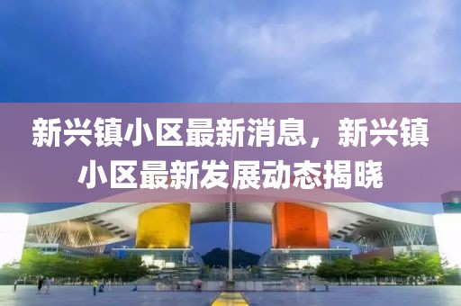 新興鎮(zhèn)小區(qū)最新消息，新興鎮(zhèn)小區(qū)最新發(fā)展動態(tài)揭曉