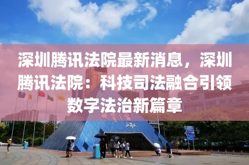 深圳騰訊法院最新消息，深圳騰訊法院：科技司法融合引領(lǐng)數(shù)字法治新篇章