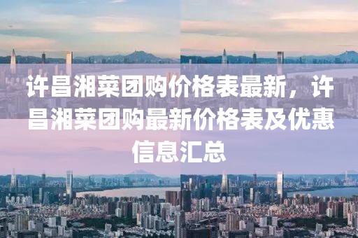 許昌湘菜團(tuán)購(gòu)價(jià)格表最新，許昌湘菜團(tuán)購(gòu)最新價(jià)格表及優(yōu)惠信息匯總