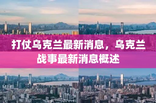 打仗烏克蘭最新消息，烏克蘭戰(zhàn)事最新消息概述