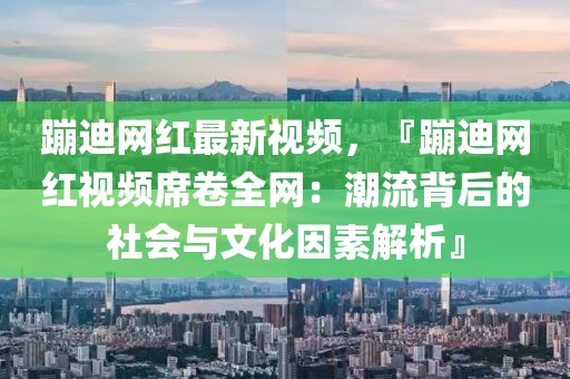 蹦迪網紅最新視頻，『蹦迪網紅視頻席卷全網：潮流背后的社會與文化因素解析』