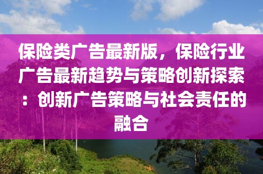 保險(xiǎn)類廣告最新版，保險(xiǎn)行業(yè)廣告最新趨勢(shì)與策略創(chuàng)新探索：創(chuàng)新廣告策略與社會(huì)責(zé)任的融合
