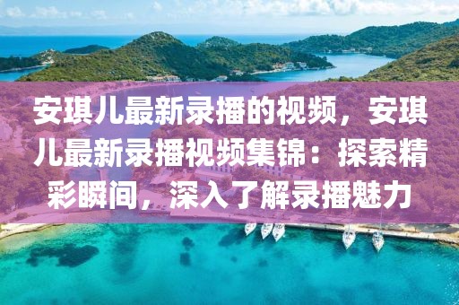 安琪兒最新錄播的視頻，安琪兒最新錄播視頻集錦：探索精彩瞬間，深入了解錄播魅力
