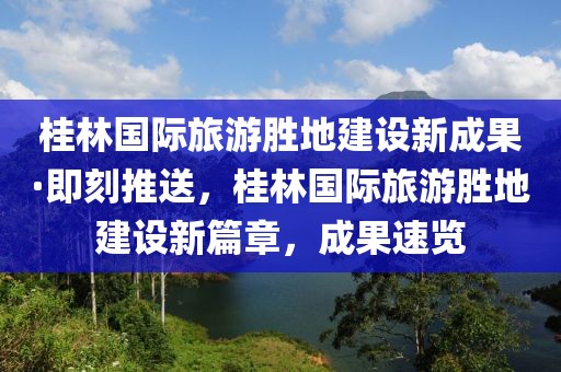 桂林國際旅游勝地建設(shè)新成果·即刻推送，桂林國際旅游勝地建設(shè)新篇章，成果速覽