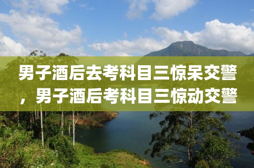 男子酒后去考科目三驚呆交警，男子酒后考科目三驚動交警