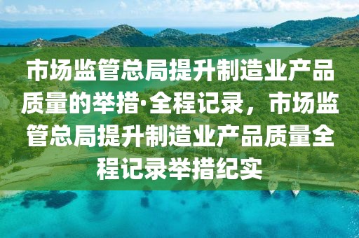 市場(chǎng)監(jiān)管總局提升制造業(yè)產(chǎn)品質(zhì)量的舉措·全程記錄，市場(chǎng)監(jiān)管總局提升制造業(yè)產(chǎn)品質(zhì)量全程記錄舉措紀(jì)實(shí)
