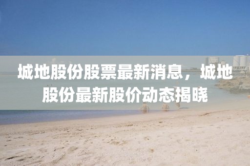 城地股份股票最新消息，城地股份最新股價動態(tài)揭曉