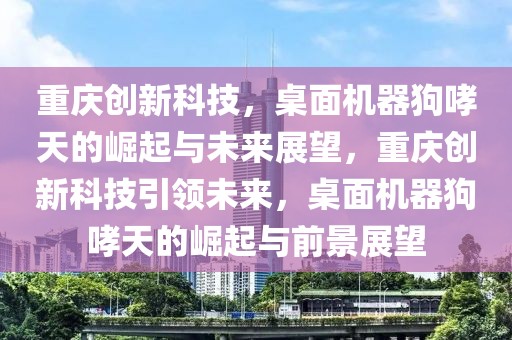 重慶創(chuàng)新科技，桌面機器狗哮天的崛起與未來展望，重慶創(chuàng)新科技引領未來，桌面機器狗哮天的崛起與前景展望