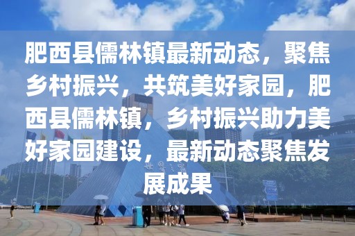 肥西縣儒林鎮(zhèn)最新動態(tài)，聚焦鄉(xiāng)村振興，共筑美好家園，肥西縣儒林鎮(zhèn)，鄉(xiāng)村振興助力美好家園建設，最新動態(tài)聚焦發(fā)展成果