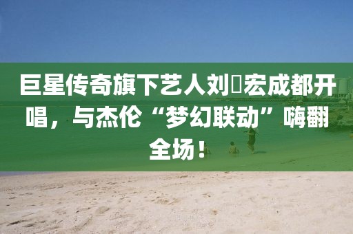 巨星傳奇旗下藝人劉畊宏成都開唱，與杰倫“夢幻聯(lián)動”嗨翻全場！