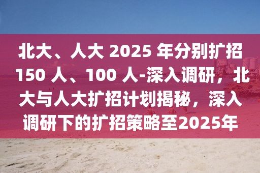 北大、人大 2025 年分別擴招 150 人、100 人-深入調(diào)研，北大與人大擴招計劃揭秘，深入調(diào)研下的擴招策略至2025年