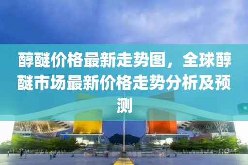 醇醚價(jià)格最新走勢(shì)圖，全球醇醚市場(chǎng)最新價(jià)格走勢(shì)分析及預(yù)測(cè)