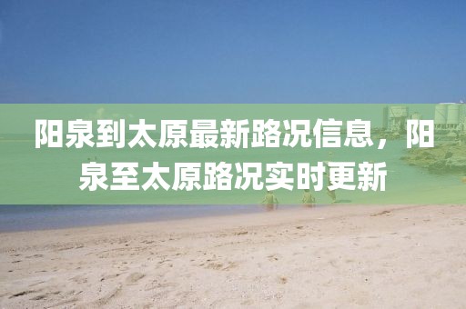陽(yáng)泉到太原最新路況信息，陽(yáng)泉至太原路況實(shí)時(shí)更新