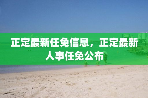 正定最新任免信息，正定最新人事任免公布