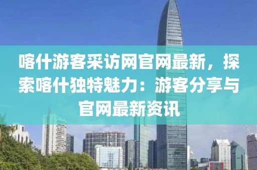 喀什游客采訪網(wǎng)官網(wǎng)最新，探索喀什獨特魅力：游客分享與官網(wǎng)最新資訊