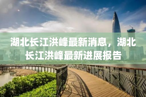 湖北長江洪峰最新消息，湖北長江洪峰最新進展報告