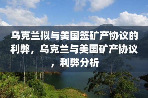 烏克蘭擬與美國(guó)簽礦產(chǎn)協(xié)議的利弊，烏克蘭與美國(guó)礦產(chǎn)協(xié)議，利弊分析