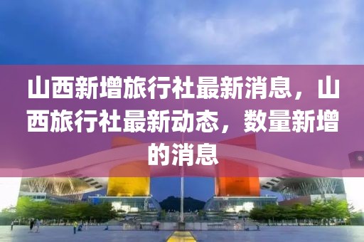 山西新增旅行社最新消息，山西旅行社最新動(dòng)態(tài)，數(shù)量新增的消息
