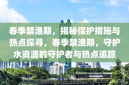 春季禁漁期，揭秘保護措施與熱點探尋，春季禁漁期，守護水資源的守護者與熱點追蹤