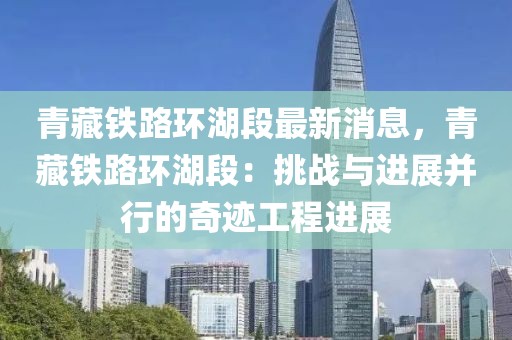 青藏鐵路環(huán)湖段最新消息，青藏鐵路環(huán)湖段：挑戰(zhàn)與進展并行的奇跡工程進展