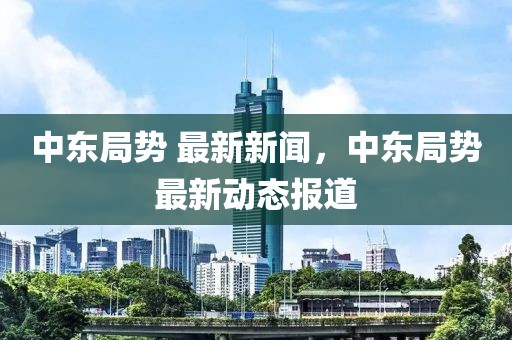 中東局勢(shì) 最新新聞，中東局勢(shì)最新動(dòng)態(tài)報(bào)道