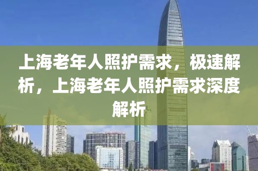 上海老年人照護(hù)需求，極速解析，上海老年人照護(hù)需求深度解析