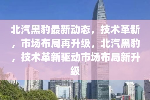 北汽黑豹最新動態(tài)，技術(shù)革新，市場布局再升級，北汽黑豹，技術(shù)革新驅(qū)動市場布局新升級