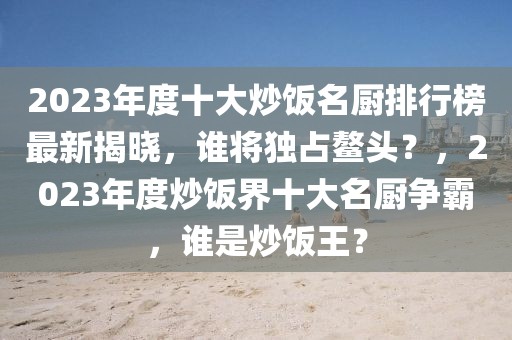 2023年度十大炒飯名廚排行榜最新揭曉，誰將獨(dú)占鰲頭？，2023年度炒飯界十大名廚爭霸，誰是炒飯王？