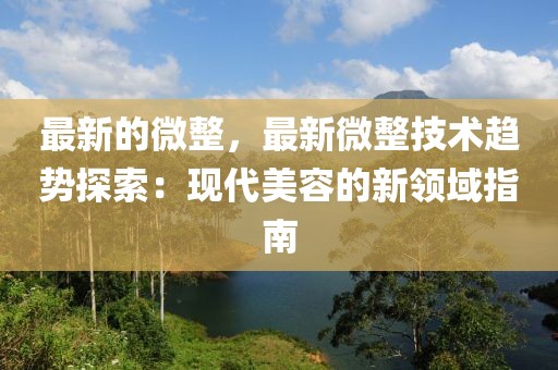 最新的微整，最新微整技術(shù)趨勢探索：現(xiàn)代美容的新領(lǐng)域指南