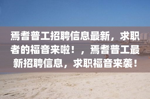 焉耆普工招聘信息最新，求職者的福音來啦！，焉耆普工最新招聘信息，求職福音來襲！