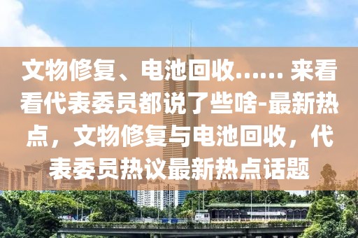 文物修復(fù)、電池回收…… 來看看代表委員都說了些啥-最新熱點(diǎn)，文物修復(fù)與電池回收，代表委員熱議最新熱點(diǎn)話題