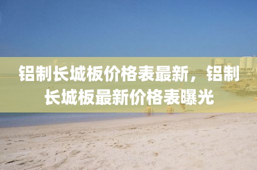 鋁制長城板價(jià)格表最新，鋁制長城板最新價(jià)格表曝光