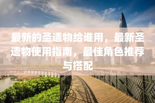 最新的圣遺物給誰(shuí)用，最新圣遺物使用指南，最佳角色推薦與搭配