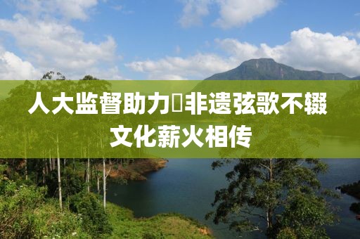人大監(jiān)督助力?非遺弦歌不輟 文化薪火相傳