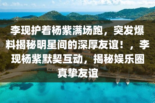 李現(xiàn)護(hù)著楊紫滿場跑，突發(fā)爆料揭秘明星間的深厚友誼！，李現(xiàn)楊紫默契互動，揭秘娛樂圈真摯友誼