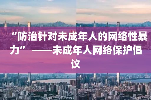 “防治針對(duì)未成年人的網(wǎng)絡(luò)性暴力” ——未成年人網(wǎng)絡(luò)保護(hù)倡議