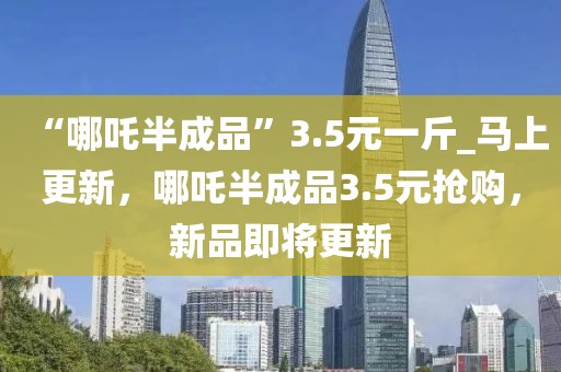 “哪吒半成品”3.5元一斤_馬上更新，哪吒半成品3.5元搶購，新品即將更新