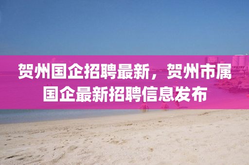 賀州國企招聘最新，賀州市屬國企最新招聘信息發(fā)布