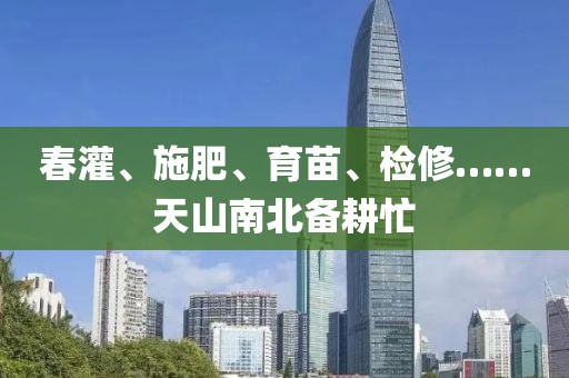 春灌、施肥、育苗、檢修……天山南北備耕忙