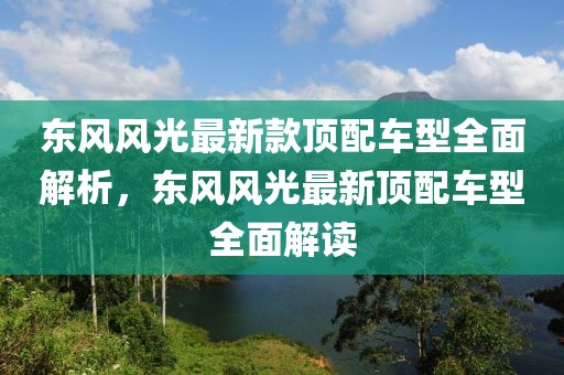 東風(fēng)風(fēng)光最新款頂配車型全面解析，東風(fēng)風(fēng)光最新頂配車型全面解讀