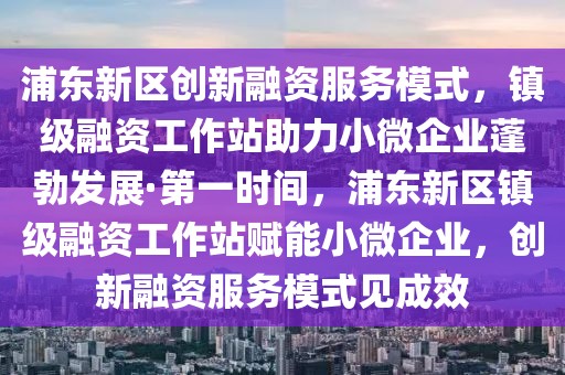 浦東新區(qū)創(chuàng)新融資服務(wù)模式，鎮(zhèn)級(jí)融資工作站助力小微企業(yè)蓬勃發(fā)展·第一時(shí)間，浦東新區(qū)鎮(zhèn)級(jí)融資工作站賦能小微企業(yè)，創(chuàng)新融資服務(wù)模式見成效