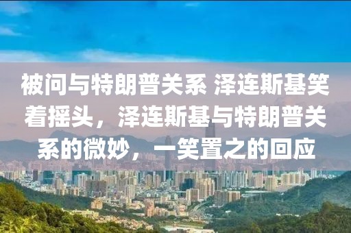 被問與特朗普關(guān)系 澤連斯基笑著搖頭，澤連斯基與特朗普關(guān)系的微妙，一笑置之的回應(yīng)