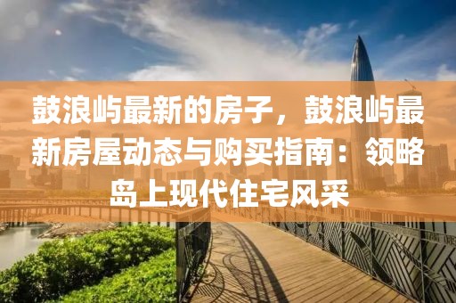 鼓浪嶼最新的房子，鼓浪嶼最新房屋動(dòng)態(tài)與購買指南：領(lǐng)略島上現(xiàn)代住宅風(fēng)采