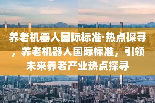 養(yǎng)老機器人國際標準·熱點探尋，養(yǎng)老機器人國際標準，引領(lǐng)未來養(yǎng)老產(chǎn)業(yè)熱點探尋